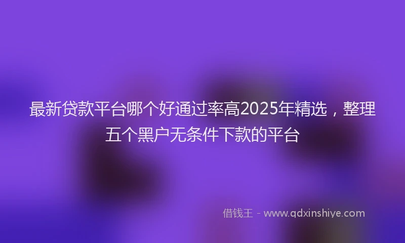 最新贷款平台哪个好通过率高2025年精选，整理五个黑户无条件下款的平台