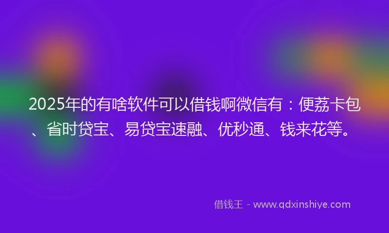 2025年的有啥软件可以借钱啊微信有：便荔卡包、省时贷宝、易贷宝速融、优秒通、钱来花等。