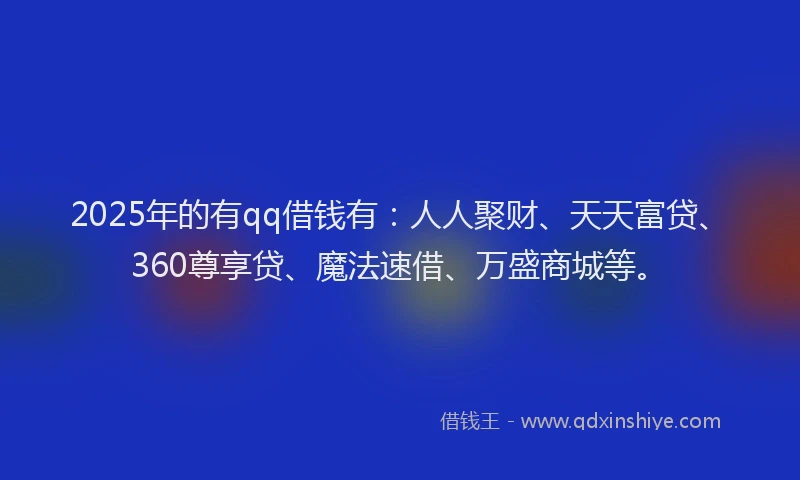 2025年的有qq借钱有：人人聚财、天天富贷、360尊享贷、魔法速借、万盛商城等。