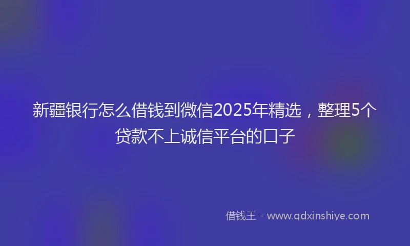 新疆银行怎么借钱到微信2025年精选，整理5个贷款不上诚信平台的口子