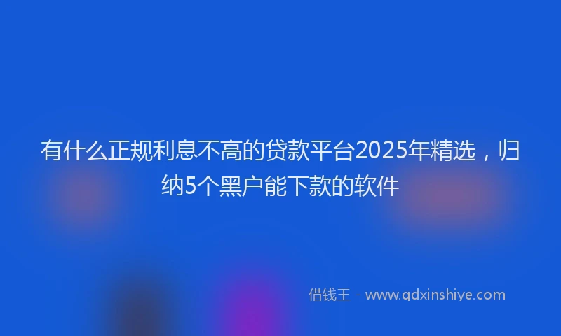 有什么正规利息不高的贷款平台2025年精选，归纳5个黑户能下款的软件