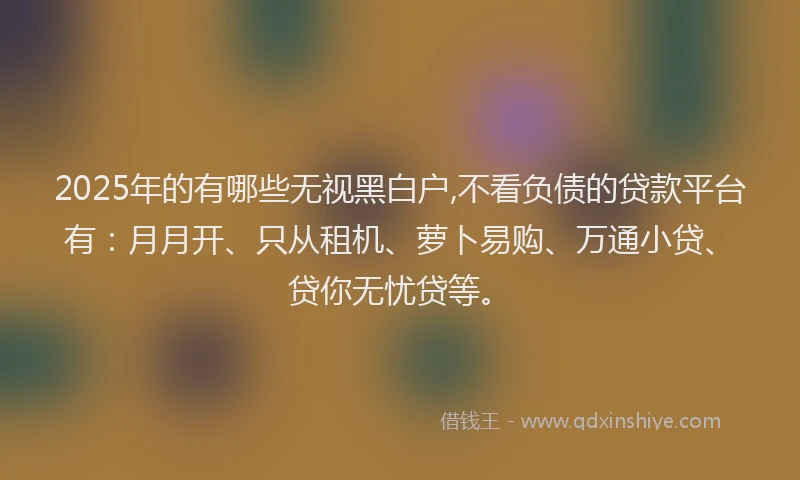 2025年的有哪些无视黑白户,不看负债的贷款平台有：月月开、只从租机、萝卜易购、万通小贷、贷你无忧贷等。