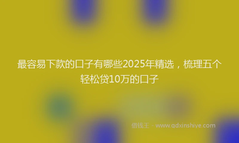 最容易下款的口子有哪些2025年精选，梳理五个轻松贷10万的口子