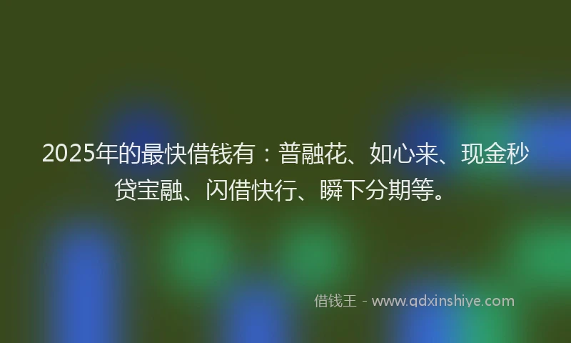 2025年的最快借钱有：普融花、如心来、现金秒贷宝融、闪借快行、瞬下分期等。