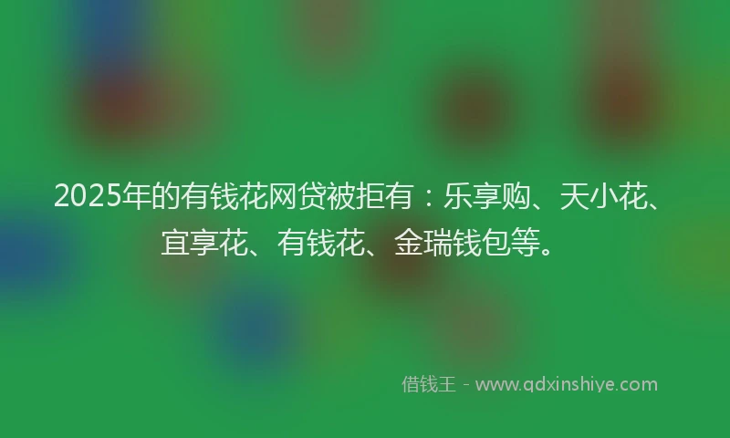 2025年的有钱花网贷被拒有：乐享购、天小花、宜享花、有钱花、金瑞钱包等。