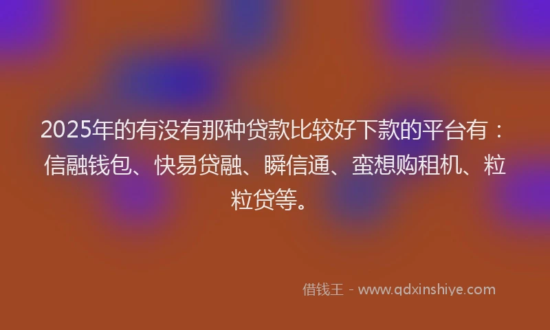 2025年的有没有那种贷款比较好下款的平台有：信融钱包、快易贷融、瞬信通、蛮想购租机、粒粒贷等。