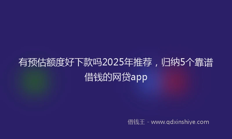 有预估额度好下款吗2025年推荐，归纳5个靠谱借钱的网贷app