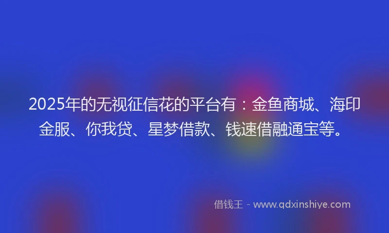 2025年的无视征信花的平台有：金鱼商城、海印金服、你我贷、星梦借款、钱速借融通宝等。