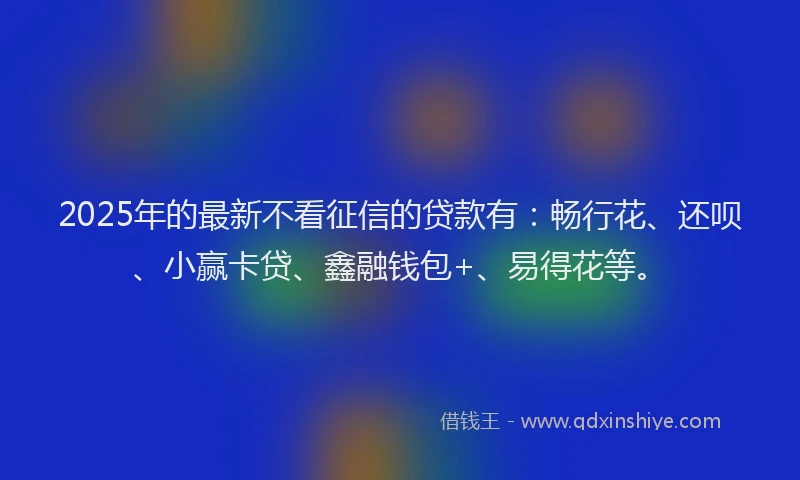 2025年的最新不看征信的贷款有：畅行花、还呗、小赢卡贷、鑫融钱包+、易得花等。