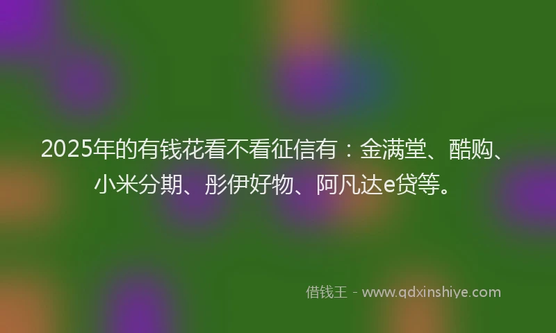 2025年的有钱花看不看征信有：金满堂、酷购、小米分期、彤伊好物、阿凡达e贷等。