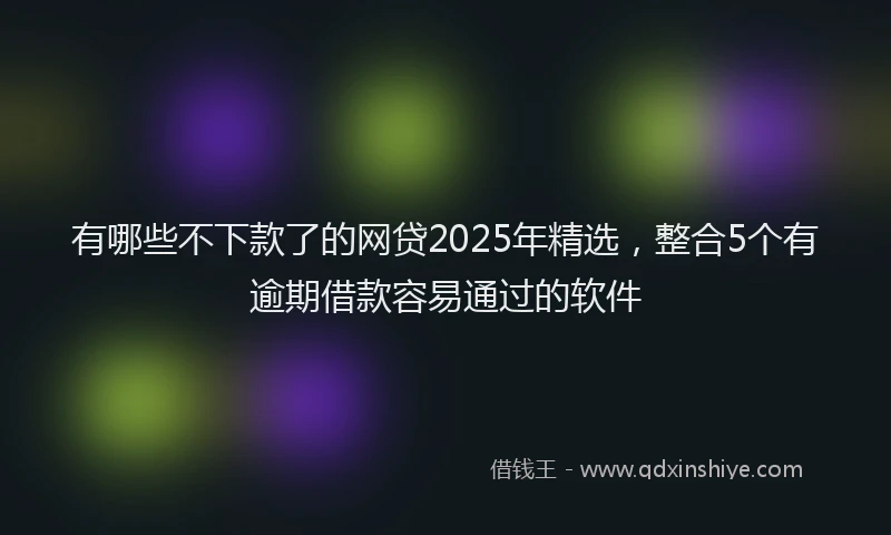 有哪些不下款了的网贷2025年精选，整合5个有逾期借款容易通过的软件