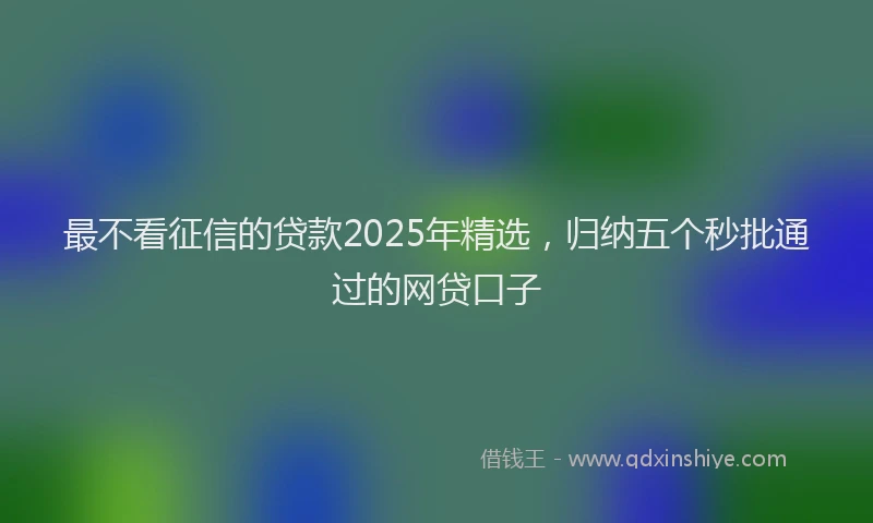 最不看征信的贷款2025年精选，归纳五个秒批通过的网贷口子