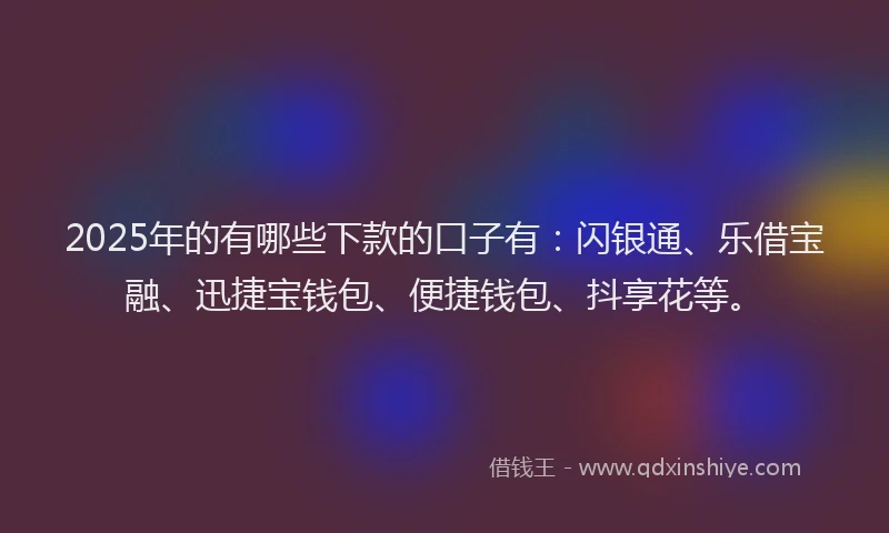 2025年的有哪些下款的口子有：闪银通、乐借宝融、迅捷宝钱包、便捷钱包、抖享花等。