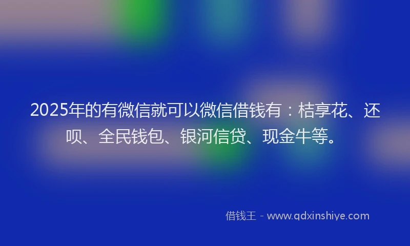 2025年的有微信就可以微信借钱有：桔享花、还呗、全民钱包、银河信贷、现金牛等。