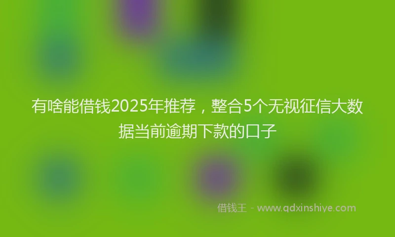 有啥能借钱2025年推荐，整合5个无视征信大数据当前逾期下款的口子