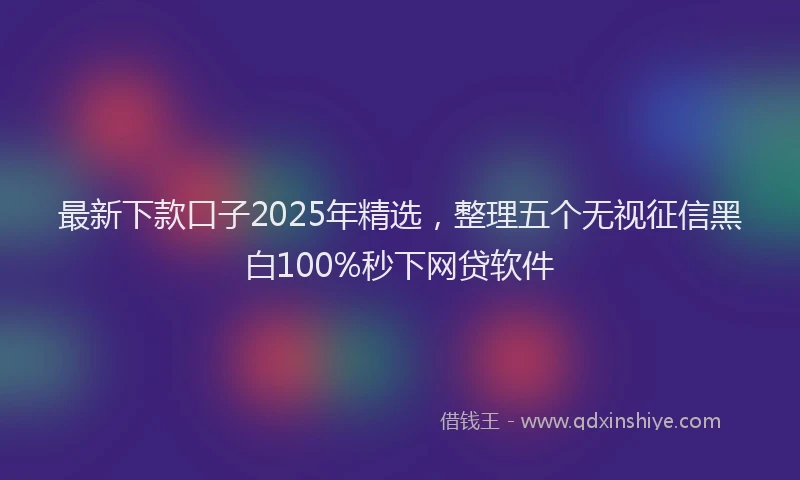 最新下款口子2025年精选，整理五个无视征信黑白100%秒下网贷软件
