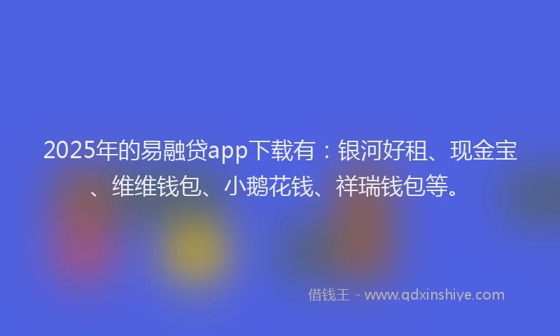 2025年的易融贷app下载有：银河好租、现金宝、维维钱包、小鹅花钱、祥瑞钱包等。