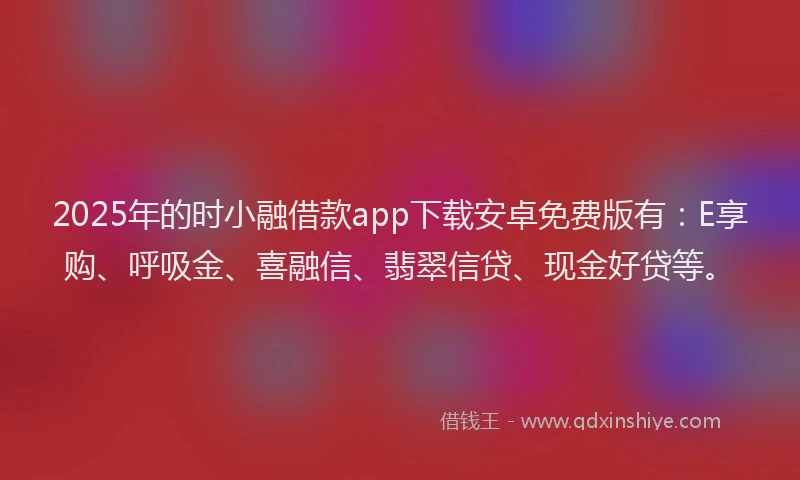2025年的时小融借款app下载安卓免费版有：E享购、呼吸金、喜融信、翡翠信贷、现金好贷等。