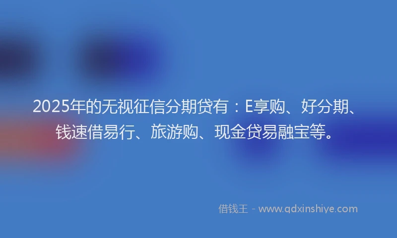 2025年的无视征信分期贷有：E享购、好分期、钱速借易行、旅游购、现金贷易融宝等。
