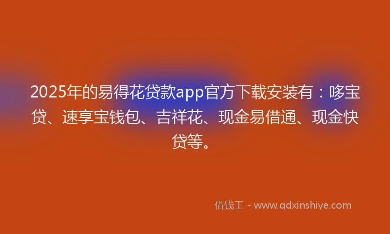 2025年的易得花贷款app官方下载安装有：哆宝贷、速享宝钱包、吉祥花、现金易借通、现金快贷等。