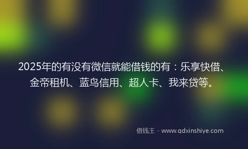 2025年的有没有微信就能借钱的有：乐享快借、金帝租机、蓝鸟信用、超人卡、我来贷等。