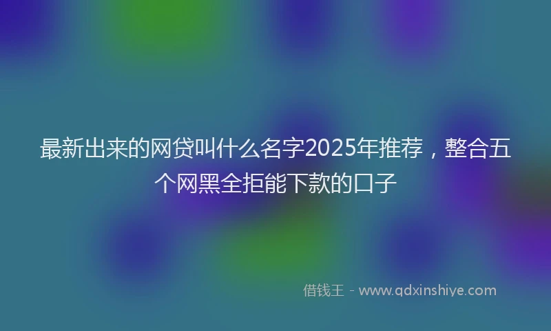 最新出来的网贷叫什么名字2025年推荐，整合五个网黑全拒能下款的口子