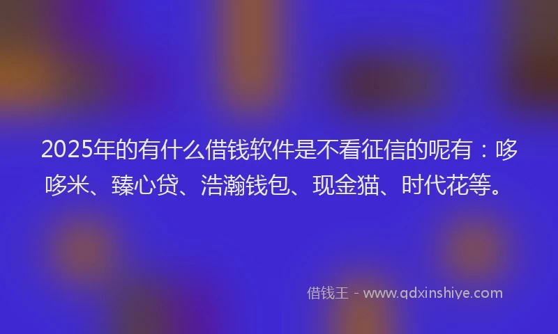2025年的有什么借钱软件是不看征信的呢有：哆哆米、臻心贷、浩瀚钱包、现金猫、时代花等。