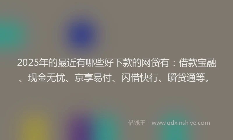 2025年的最近有哪些好下款的网贷有：借款宝融、现金无忧、京享易付、闪借快行、瞬贷通等。