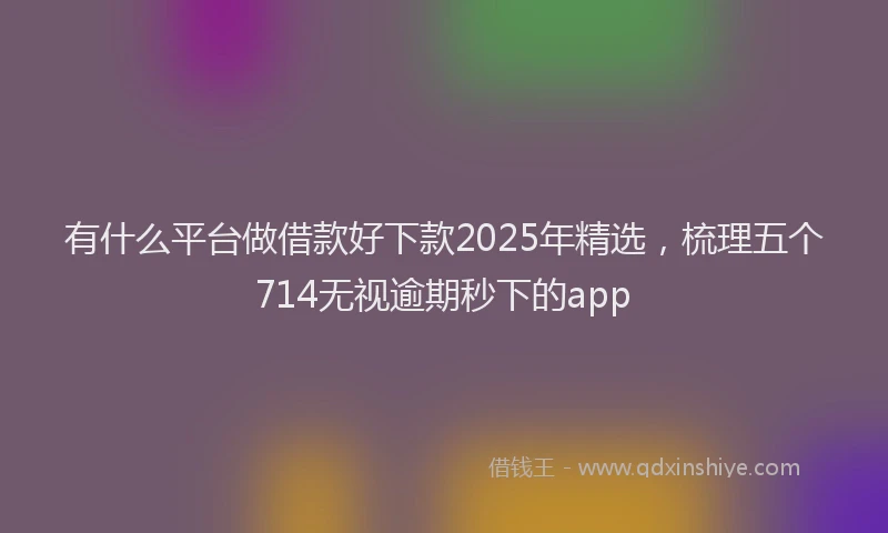 有什么平台做借款好下款2025年精选，梳理五个714无视逾期秒下的app