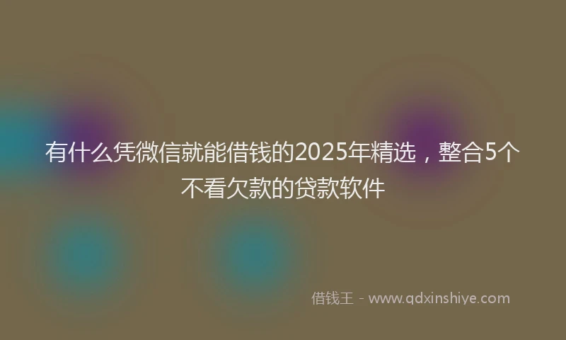 有什么凭微信就能借钱的2025年精选，整合5个不看欠款的贷款软件