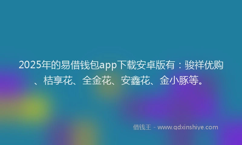 2025年的易借钱包app下载安卓版有：骏祥优购、桔享花、全金花、安鑫花、金小豚等。
