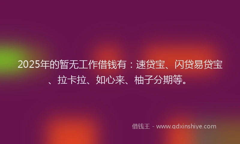 2025年的暂无工作借钱有：速贷宝、闪贷易贷宝、拉卡拉、如心来、柚子分期等。