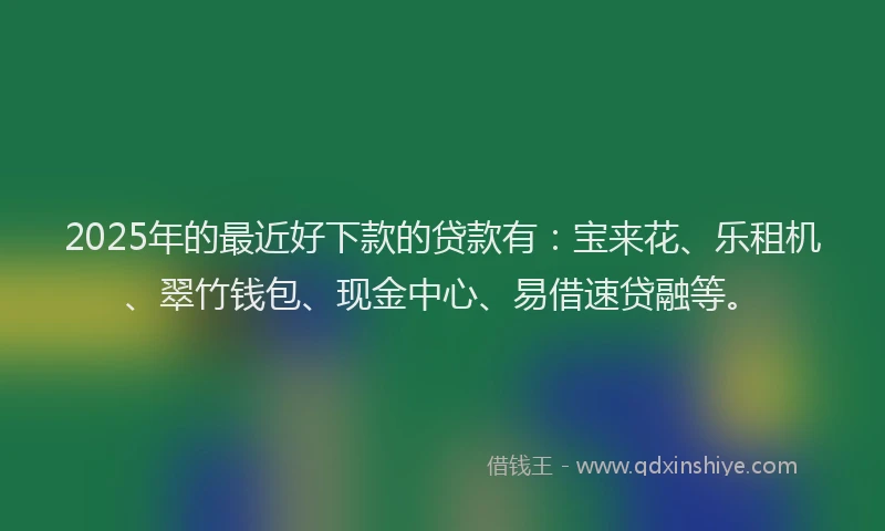 2025年的最近好下款的贷款有：宝来花、乐租机、翠竹钱包、现金中心、易借速贷融等。