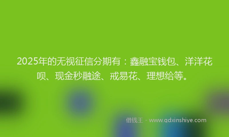 2025年的无视征信分期有：鑫融宝钱包、洋洋花呗、现金秒融途、戒易花、理想给等。