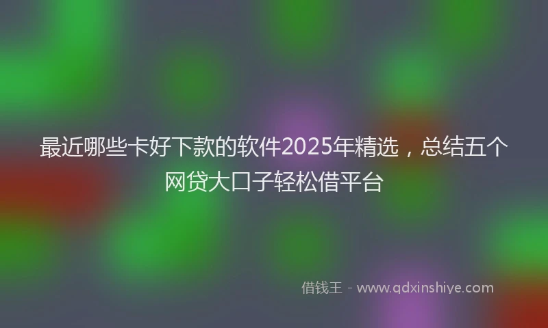 最近哪些卡好下款的软件2025年精选，总结五个网贷大口子轻松借平台