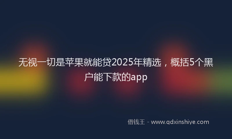 无视一切是苹果就能贷2025年精选，概括5个黑户能下款的app