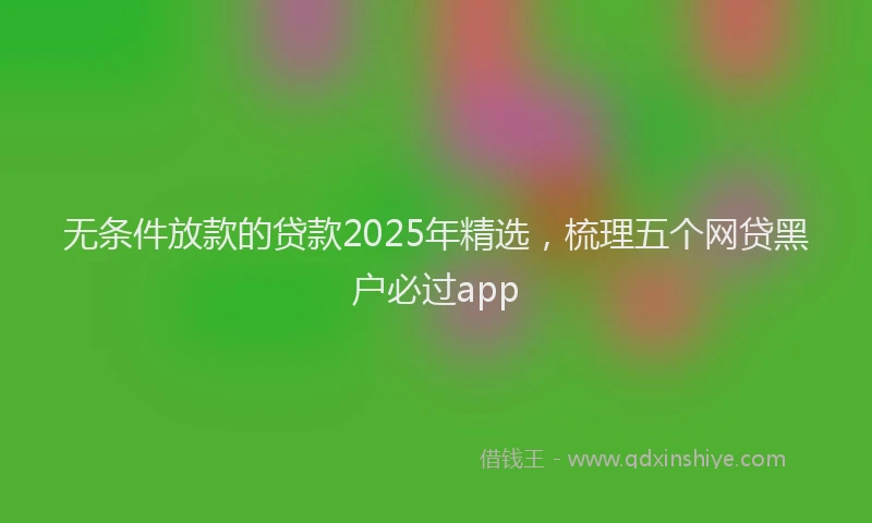 无条件放款的贷款2025年精选，梳理五个网贷黑户必过app