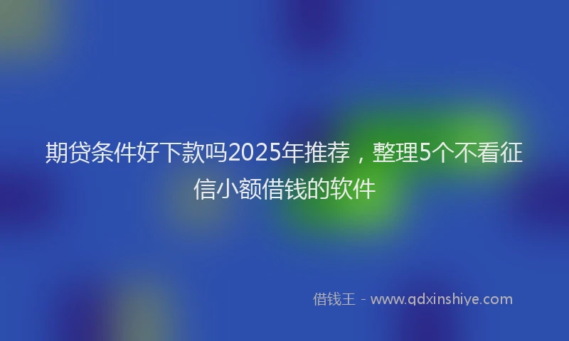 期贷条件好下款吗2025年推荐，整理5个不看征信小额借钱的软件