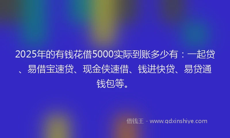 2025年的有钱花借5000实际到账多少有：一起贷、易借宝速贷、现金侠速借、钱进快贷、易贷通钱包等。