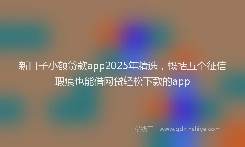 新口子小额贷款app2025年精选，概括五个征信瑕疵也能借网贷轻松下款的app