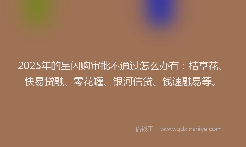 2025年的星闪购审批不通过怎么办有：桔享花、快易贷融、零花罐、银河信贷、钱速融易等。