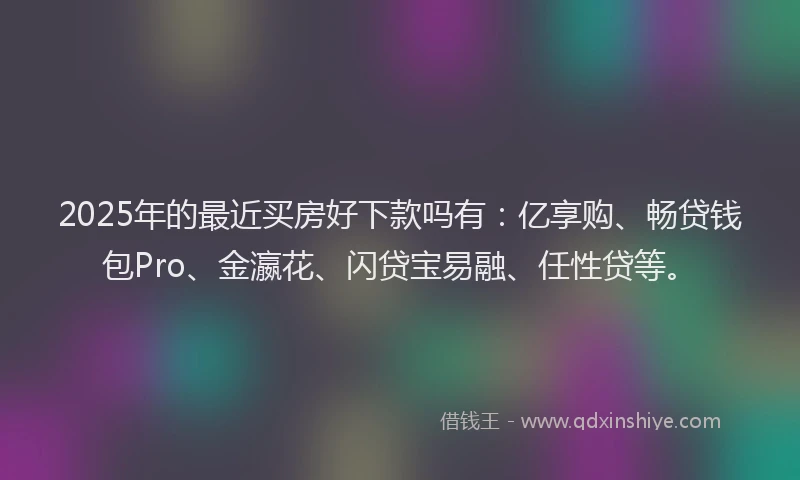 2025年的最近买房好下款吗有：亿享购、畅贷钱包Pro、金瀛花、闪贷宝易融、任性贷等。