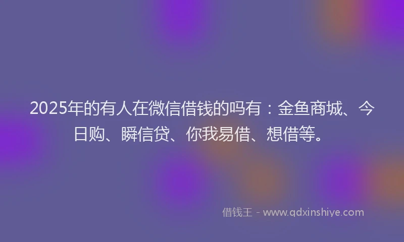 2025年的有人在微信借钱的吗有：金鱼商城、今日购、瞬信贷、你我易借、想借等。