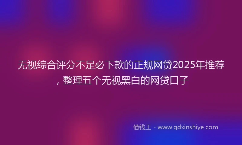 无视综合评分不足必下款的正规网贷2025年推荐，整理五个无视黑白的网贷口子