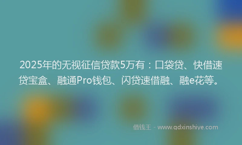 2025年的无视征信贷款5万有：口袋贷、快借速贷宝盒、融通Pro钱包、闪贷速借融、融e花等。
