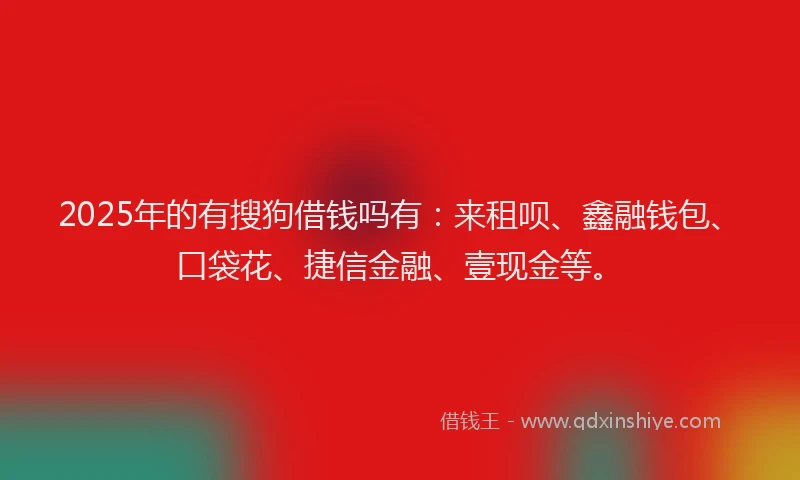 2025年的有搜狗借钱吗有：来租呗、鑫融钱包、口袋花、捷信金融、壹现金等。