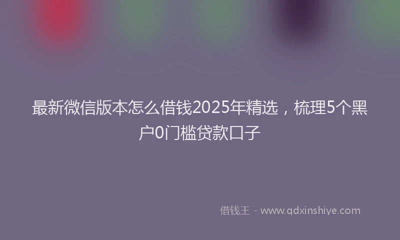 最新微信版本怎么借钱2025年精选，梳理5个黑户0门槛贷款口子