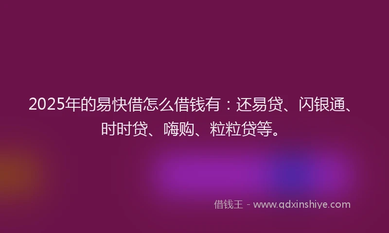 2025年的易快借怎么借钱有：还易贷、闪银通、时时贷、嗨购、粒粒贷等。