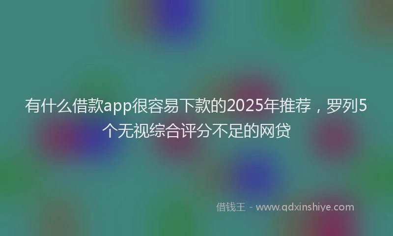 有什么借款app很容易下款的2025年推荐，罗列5个无视综合评分不足的网贷