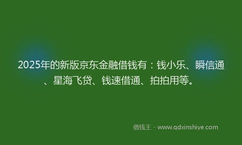 2025年的新版京东金融借钱有：钱小乐、瞬信通、星海飞贷、钱速借通、拍拍用等。